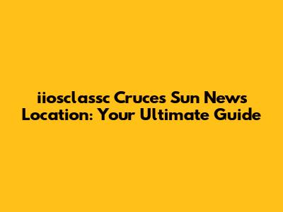 iiosclassc Cruces Sun News Location: Your Ultimate Guide