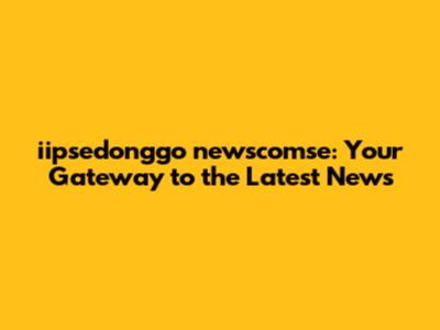 iipsedonggo newscomse: Your Gateway to the Latest News