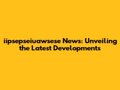iipsepseiuawsese News: Unveiling the Latest Developments