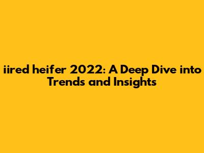 iired heifer 2022: A Deep Dive into Trends and Insights
